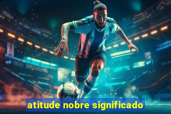 atitude nobre significado